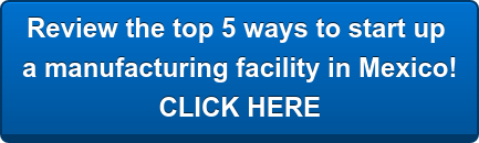 Review the top 5 ways to start up a manufacturing facility in Mexico! CLICK HERE